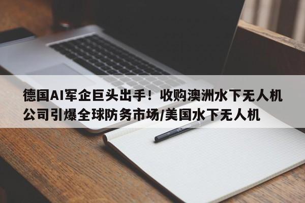 德国AI军企巨头出手!收购澳洲水下无人机公司引爆全球防务市场/美国水下无人机