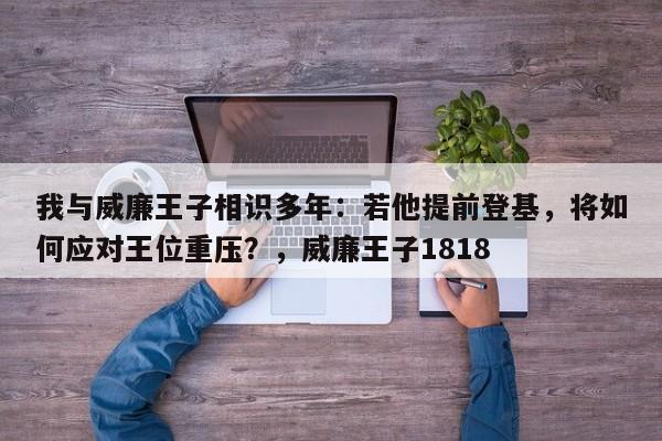 我与威廉王子相识多年:若他提前登基,将如何应对王位重压?,威廉王子1818