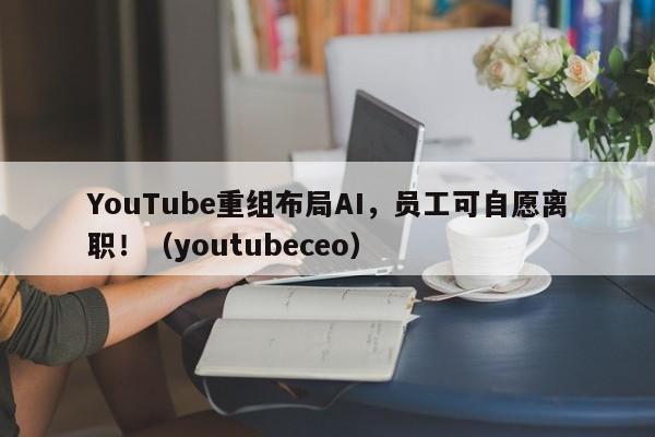 YouTube重组布局AI,员工可自愿离职!(youtubeceo)