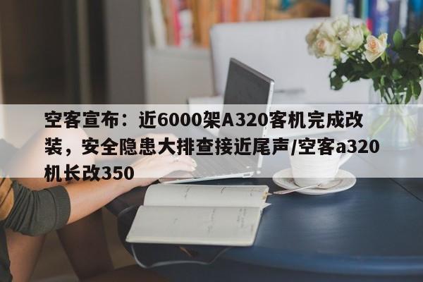 空客宣布:近6000架A320客机完成改装,安全隐患大排查接近尾声/空客a320机长改350
