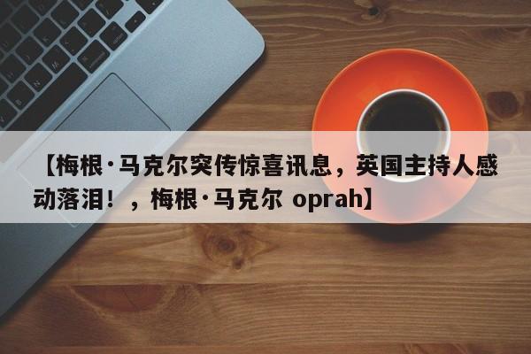 【梅根·马克尔突传惊喜讯息,英国主持人感动落泪!,梅根·马克尔 oprah】