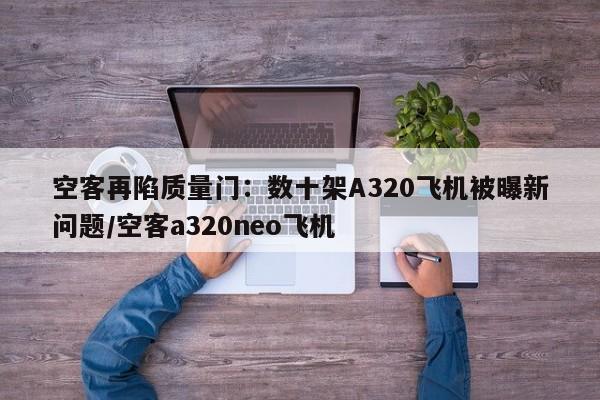 空客再陷质量门:数十架A320飞机被曝新问题/空客a320neo飞机