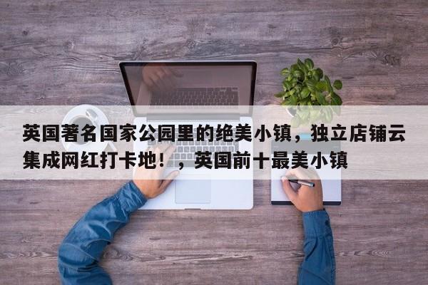 英国著名国家公园里的绝美小镇,独立店铺云集成网红打卡地!,英国前十最美小镇