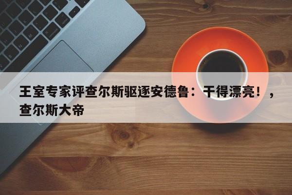 王室专家评查尔斯驱逐安德鲁:干得漂亮!,查尔斯大帝