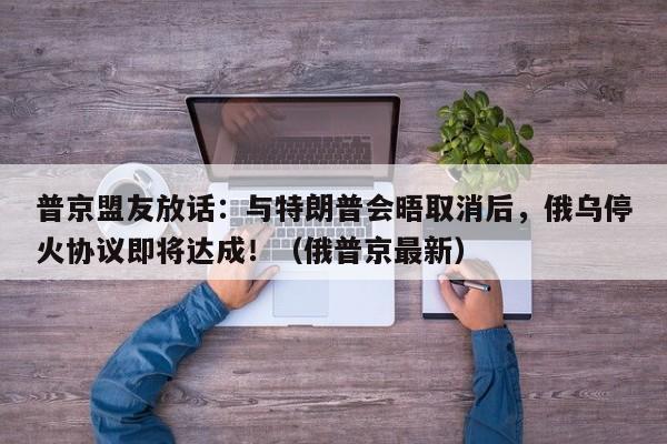 普京盟友放话:与特朗普会晤取消后,俄乌停火协议即将达成!(俄普京最新)