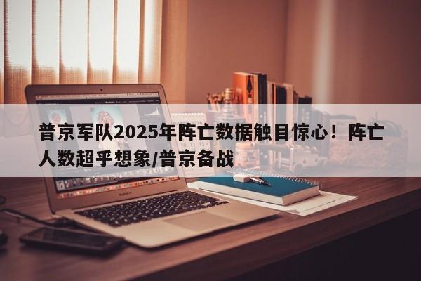 普京军队2025年阵亡数据触目惊心!阵亡人数超乎想象/普京备战