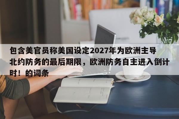 包含美官员称美国设定2027年为欧洲主导北约防务的最后期限,欧洲防务自主进入倒计时!的词条