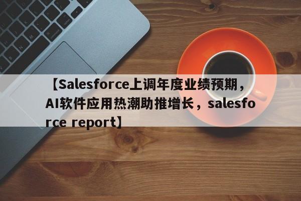 【Salesforce上调年度业绩预期,AI软件应用热潮助推增长,salesforce report】