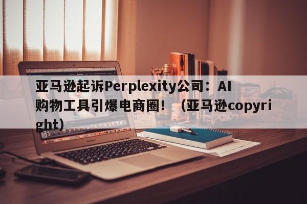 亚马逊起诉Perplexity公司:AI购物工具引爆电商圈!(亚马逊copyright)