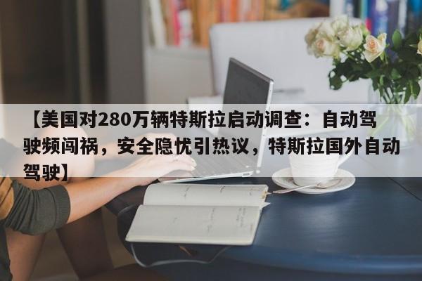 【美国对280万辆特斯拉启动调查:自动驾驶频闯祸,安全隐忧引热议,特斯拉国外自动驾驶】