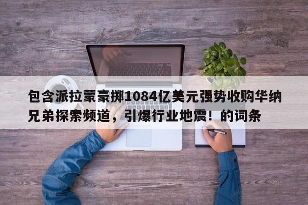包含派拉蒙豪掷1084亿美元强势收购华纳兄弟探索频道,引爆行业地震!的词条