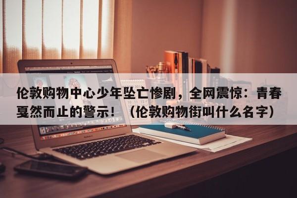 伦敦购物中心少年坠亡惨剧,全网震惊:青春戛然而止的警示!(伦敦购物街叫什么名字)