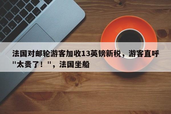 法国对邮轮游客加收13英镑新税,游客直呼