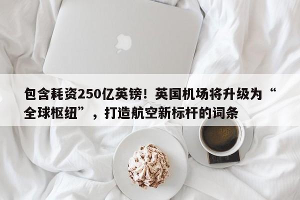 包含耗资250亿英镑!英国机场将升级为“全球枢纽”,打造航空新标杆的词条