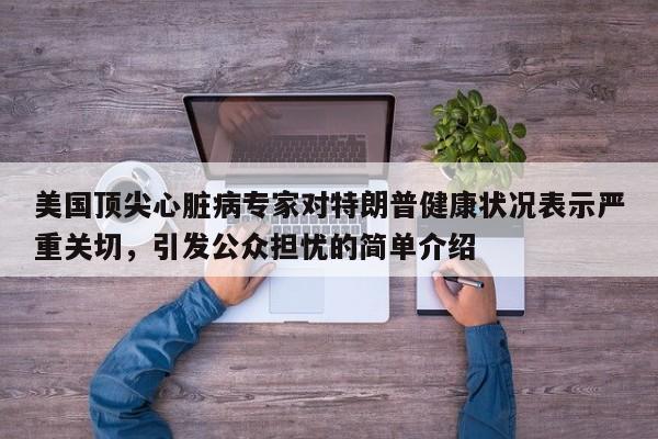 美国顶尖心脏病专家对特朗普健康状况表示严重关切,引发公众担忧的简单介绍