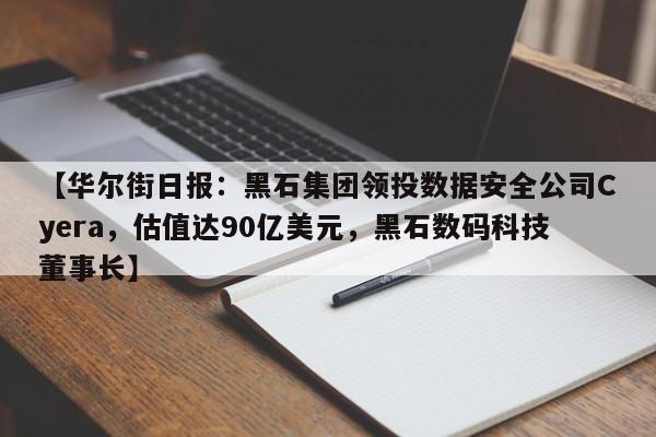 【华尔街日报：黑石集团领投数据安全公司Cyera，估值达90亿美元，黑石数码科技董事长】