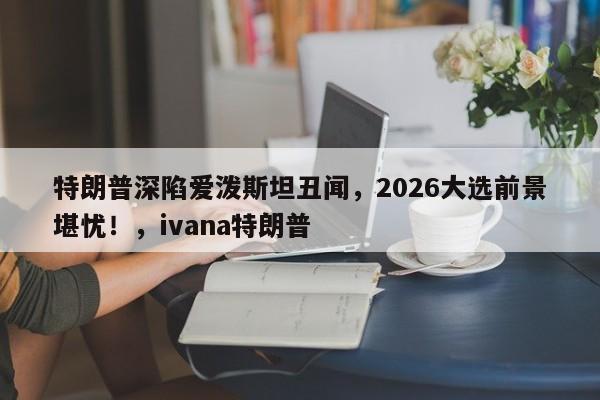 特朗普深陷爱泼斯坦丑闻,2026大选前景堪忧!,ivana特朗普