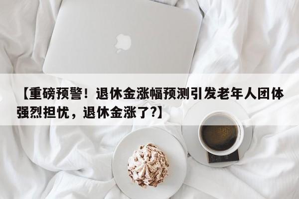 【重磅预警!退休金涨幅预测引发老年人团体强烈担忧,退休金涨了?】