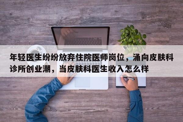 年轻医生纷纷放弃住院医师岗位,涌向皮肤科诊所创业潮,当皮肤科医生收入怎么样