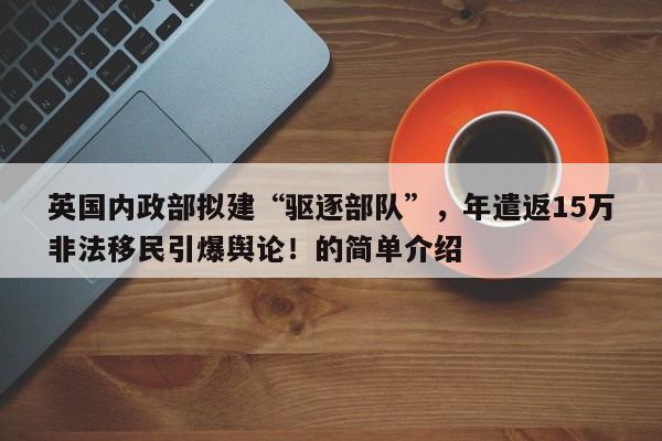 英国内政部拟建“驱逐部队”,年遣返15万非法移民引爆舆论!的简单介绍