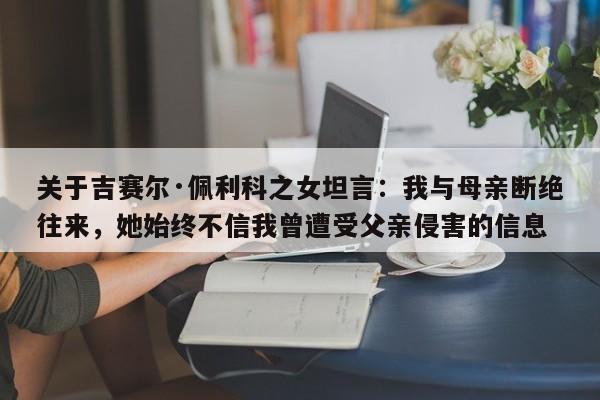 关于吉赛尔·佩利科之女坦言:我与母亲断绝往来,她始终不信我曾遭受父亲侵害的信息
