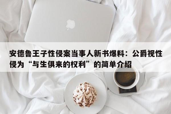 安德鲁王子性侵案当事人新书爆料:公爵视性侵为“与生俱来的权利”的简单介绍