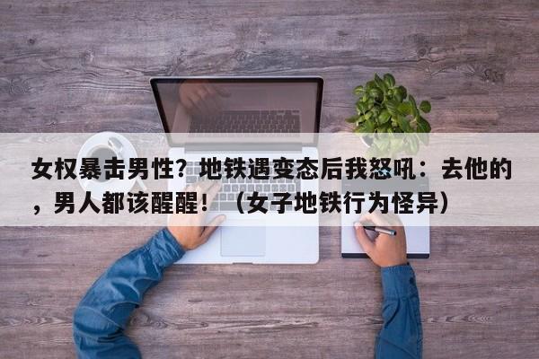 女权暴击男性?地铁遇变态后我怒吼:去他的,男人都该醒醒!(女子地铁行为怪异)