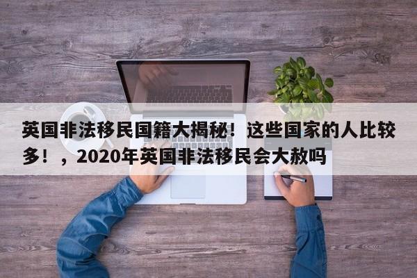 英国非法移民国籍大揭秘!这些国家的人比较多!,2020年英国非法移民会大赦吗