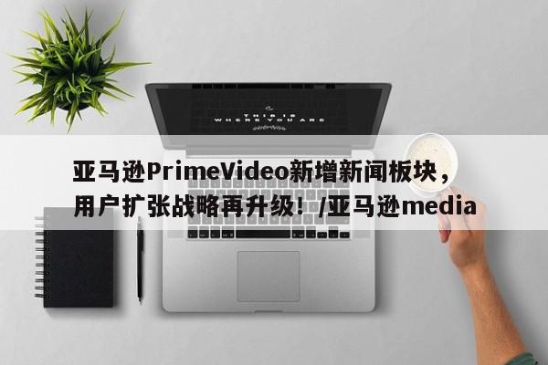亚马逊PrimeVideo新增新闻板块,用户扩张战略再升级!/亚马逊media