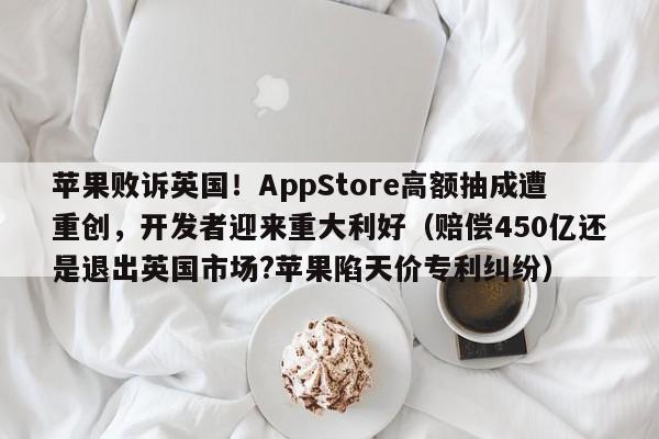 苹果败诉英国！AppStore高额抽成遭重创，开发者迎来重大利好（赔偿450亿还是退出英国市场？苹果陷天价专利纠纷）