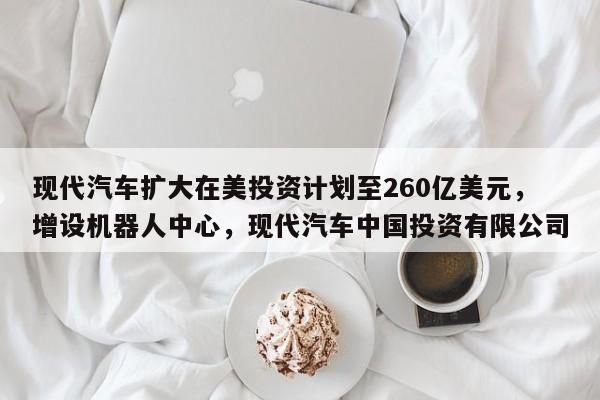 现代汽车扩大在美投资计划至260亿美元，增设机器人中心，现代汽车中国投资有限公司