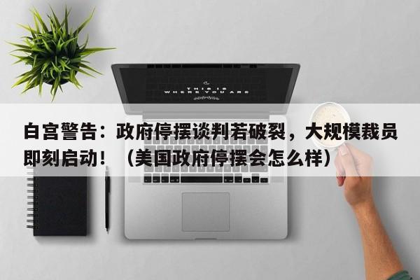 白宫警告:政府停摆谈判若破裂,大规模裁员即刻启动!(美国政府停摆会怎么样)