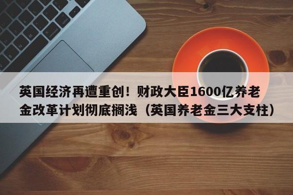 英国经济再遭重创!财政大臣1600亿养老金改革计划彻底搁浅(英国养老金三大支柱)