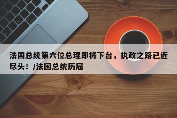 法国总统第六位总理即将下台,执政之路已近尽头!/法国总统历届