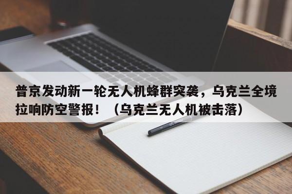 普京发动新一轮无人机蜂群突袭,乌克兰全境拉响防空警报!(乌克兰无人机被击落)