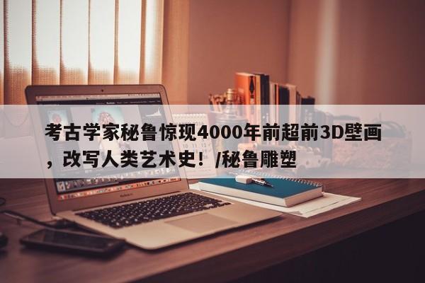 考古学家秘鲁惊现4000年前超前3D壁画,改写人类艺术史!/秘鲁雕塑