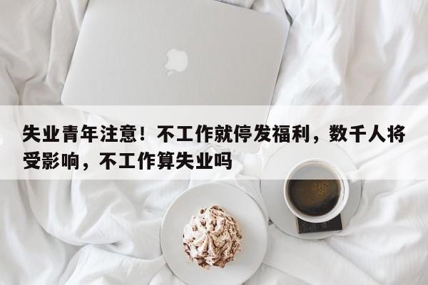 失业青年注意!不工作就停发福利,数千人将受影响,不工作算失业吗