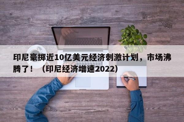 印尼豪掷近10亿美元经济刺激计划,市场沸腾了!(印尼经济增速2022)