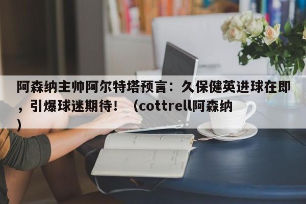 阿森纳主帅阿尔特塔预言:久保健英进球在即,引爆球迷期待!(cottrell阿森纳)