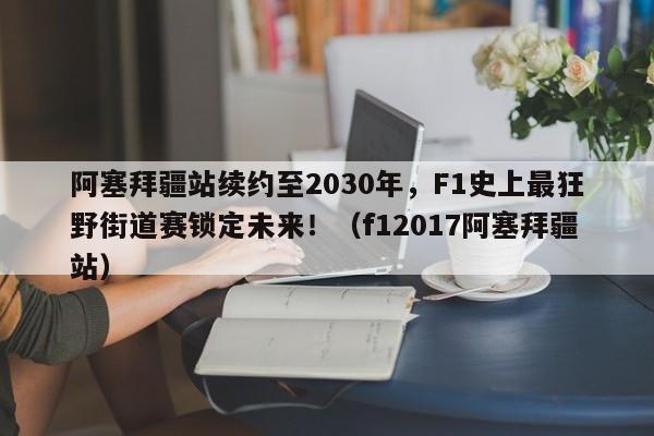 阿塞拜疆站续约至2030年,F1史上最狂野街道赛锁定未来!(f12017阿塞拜疆站)