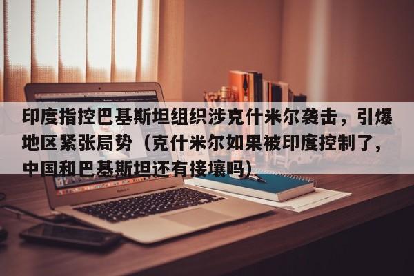 印度指控巴基斯坦组织涉克什米尔袭击,引爆地区紧张局势(克什米尔如果被印度控制了,中国和巴基斯坦还有接壤吗)