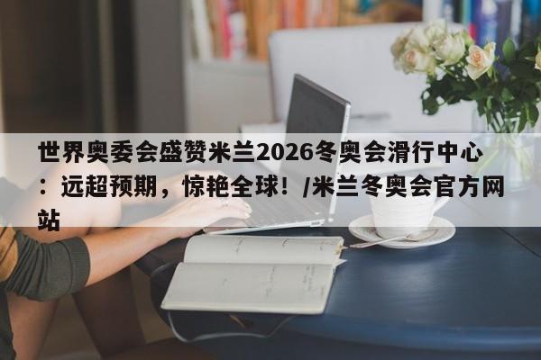 世界奥委会盛赞米兰2026冬奥会滑行中心:远超预期,惊艳全球!/米兰冬奥会官方网站