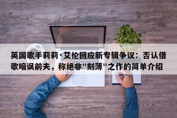 英国歌手莉莉·艾伦回应新专辑争议:否认借歌暗讽前夫,称绝非