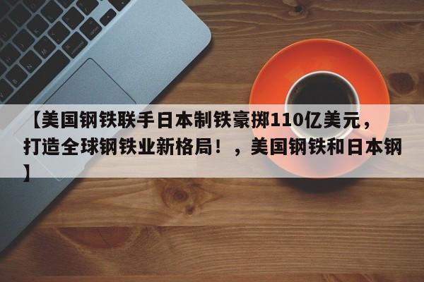【美国钢铁联手日本制铁豪掷110亿美元,打造全球钢铁业新格局!,美国钢铁和日本钢】