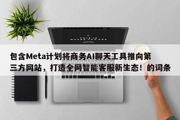 包含Meta计划将商务AI聊天工具推向第三方网站,打造全网智能客服新生态!的词条