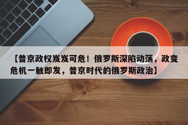 【普京政权岌岌可危!俄罗斯深陷动荡,政变危机一触即发,普京时代的俄罗斯政治】