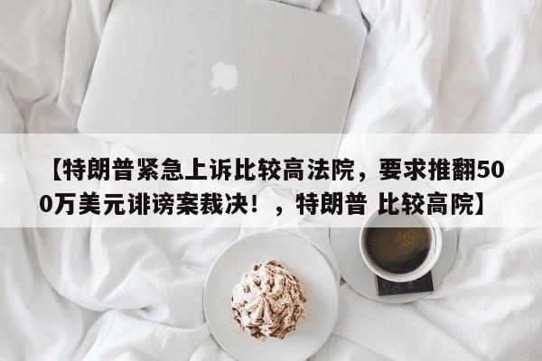 【特朗普紧急上诉比较高法院,要求推翻500万美元诽谤案裁决!,特朗普 比较高院】