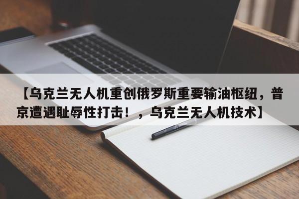 【乌克兰无人机重创俄罗斯重要输油枢纽,普京遭遇耻辱性打击!,乌克兰无人机技术】