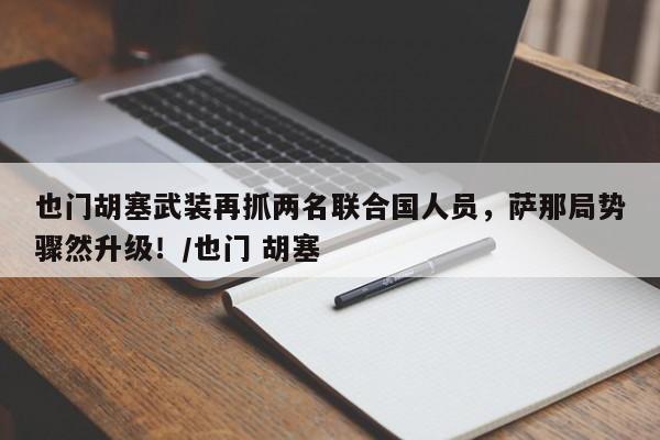 也门胡塞武装再抓两名联合国人员,萨那局势骤然升级!/也门 胡塞