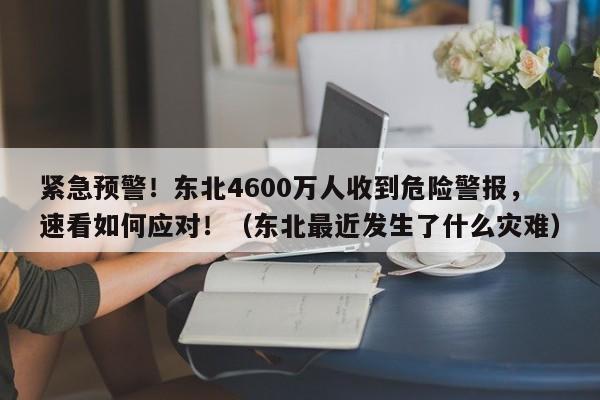 紧急预警!东北4600万人收到危险警报,速看如何应对!(东北最近发生了什么灾难)